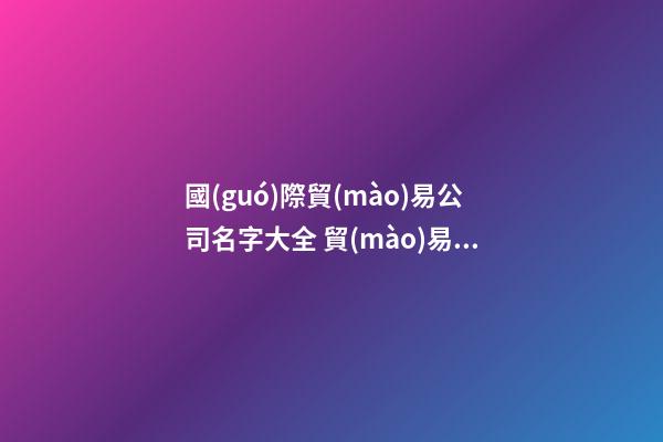 國(guó)際貿(mào)易公司名字大全 貿(mào)易公司名字大全最新-第1張-公司起名-玄機(jī)派
